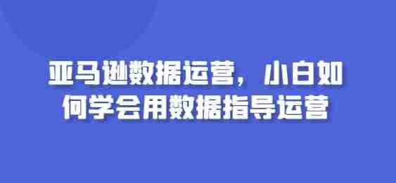亚马逊数据运营，小白如何学会用数据指导运营