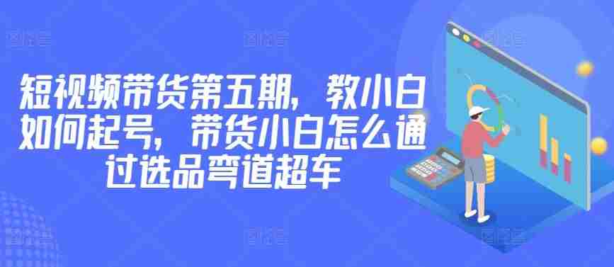 价值2980短视频带货第五期，教小白如何起号，带货小白怎么通过选品弯道超车