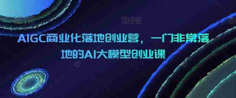AIGC商业化落地创业营，一门非常落地的AI大模型创业课