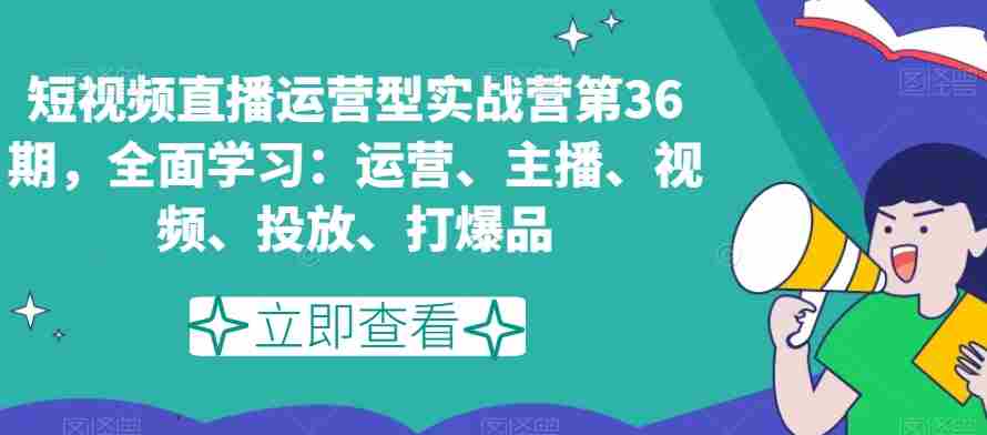 短视频直播运营型实战营第36期，全面学习：运营、主播、视频、投放、打爆品
