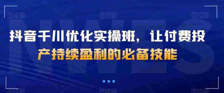 抖音千川优化实操班，让付费投产持续盈利的必备技能